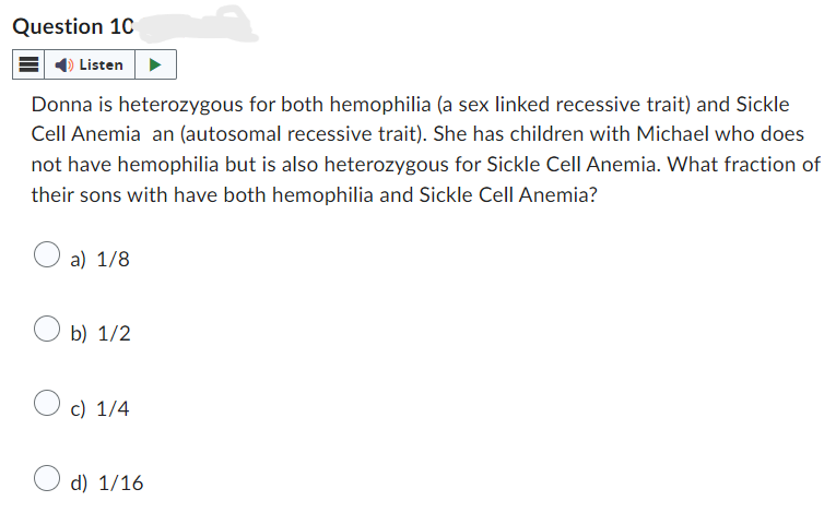 Question 10
Listen
Donna is heterozygous for both hemophilia (a sex linked recessive trait) and Sickle
Cell Anemia an (autosomal recessive trait). She has children with Michael who does
not have hemophilia but is also heterozygous for Sickle Cell Anemia. What fraction of
their sons with have both hemophilia and Sickle Cell Anemia?
a) 1/8
b) 1/2
c) 1/4
d) 1/16
