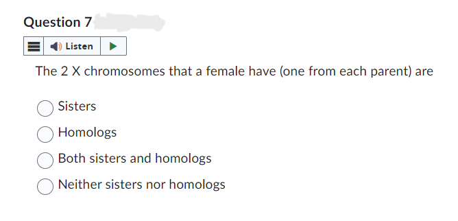 Question 7
Listen
The 2 X chromosomes that a female have (one from each parent) are
Sisters
Homologs
Both sisters and homologs
Neither sisters nor homologs