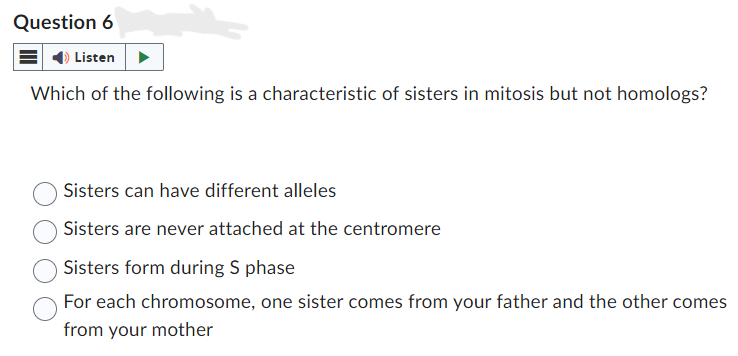 Question 6
Listen
Which of the following is a characteristic of sisters in mitosis but not homologs?
Sisters can have different alleles
Sisters are never attached at the centromere
Sisters form during S phase
For each chromosome, one sister comes from your father and the other comes
from your mother