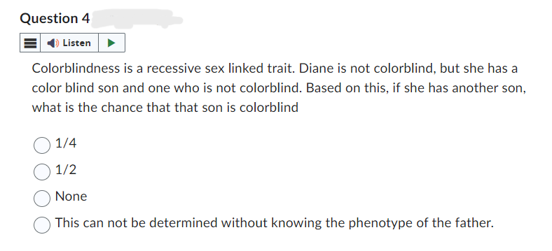 Question 4
Listen
Colorblindness is a recessive sex linked trait. Diane is not colorblind, but she has a
color blind son and one who is not colorblind. Based on this, if she has another son,
what is the chance that that son is colorblind
1/4
1/2
None
This can not be determined without knowing the phenotype of the father.