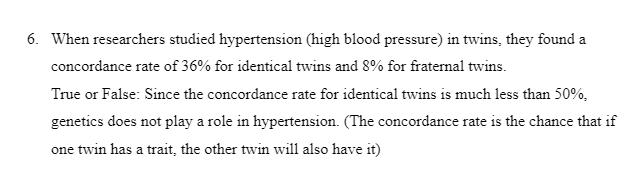 6. When researchers studied hypertension (high blood pressure) in twins, they found a
concordance rate of 36% for identical twins and 8% for fraternal twins.
True or False: Since the concordance rate for identical twins is much less than 50%,
genetics does not play a role in hypertension. (The concordance rate is the chance that if
one twin has a trait, the other twin will also have it)