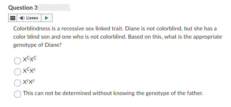 Question 3
Listen
Colorblindness is a recessive sex linked trait. Diane is not colorblind, but she has a
color blind son and one who is not colorblind. Based on this, what is the appropriate
genotype of Diane?
хсус
хсус
XCXC
This can not be determined without knowing the genotype of the father.