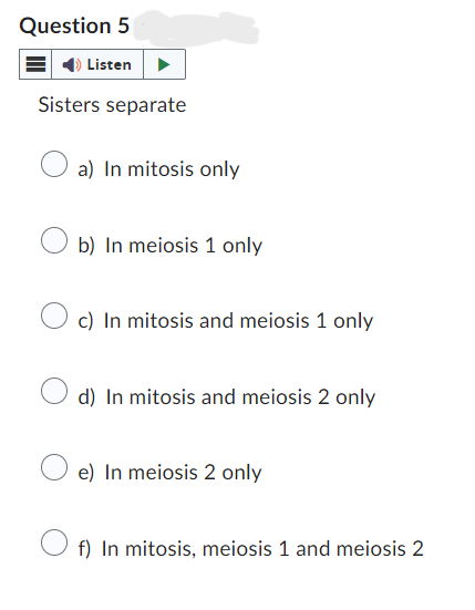 Question 5
Listen
Sisters separate
a) In mitosis only
b) In meiosis 1 only
c) In mitosis and meiosis 1 only
d) In mitosis and meiosis 2 only
e) In meiosis 2 only
f) In mitosis, meiosis 1 and meiosis 2