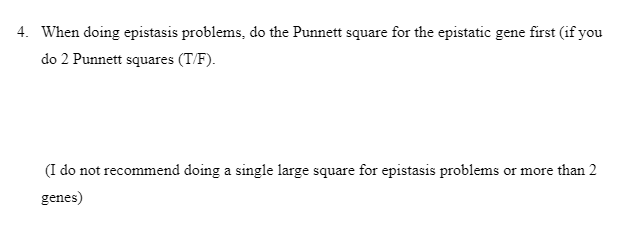 4. When doing epistasis problems, do the Punnett square for the epistatic gene first (if you
do 2 Punnett squares (T/F).
(I do not recommend doing a single large square for epistasis problems or more than 2
genes)