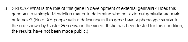 3. SRD5A2 What is the role of this gene in development of external genitalia? Does this
gene act in a simple Mendelian matter to determine whether external genitalia are male
or female? (Note: XY people with a deficiency in this gene have a phenotype similar to
the one shown by Caster Semenya in the video. If she has been tested for this condition,
the results have not been made public.)