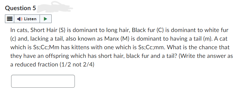 Question 5
Listen
In cats, Short Hair (S) is dominant to long hair, Black fur (C) is dominant to white fur
(c) and, lacking a tail, also known as Manx (M) is dominant to having a tail (m). A cat
which is Ss; Cc; Mm has kittens with one which is Ss;Cc;mm. What is the chance that
they have an offspring which has short hair, black fur and a tail? (Write the answer as
a reduced fraction (1/2 not 2/4)