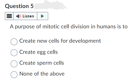 Question 5
Listen
A purpose of mitotic cell division in humans is to
Create new cells for development
Create egg cells
O Create sperm cells
None of the above