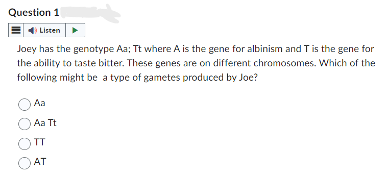 Question 1
Listen
Joey has the genotype Aa; Tt where A is the gene for albinism and T is the gene for
the ability to taste bitter. These genes are on different chromosomes. Which of the
following might be a type of gametes produced by Joe?
Aa
Aa Tt
TT
AT
