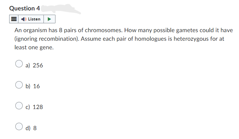 Question 4
Listen
An organism has 8 pairs of chromosomes. How many possible gametes could it have
(ignoring recombination). Assume each pair of homologues is heterozygous for at
least one gene.
a) 256
b) 16
c) 128
d) 8