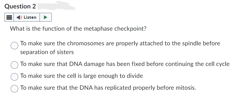Question 2
Listen
What is the function of the metaphase checkpoint?
To make sure the chromosomes are properly attached to the spindle before
separation of sisters
To make sure that DNA damage has been fixed before continuing the cell cycle
To make sure the cell is large enough to divide
To make sure that the DNA has replicated properly before mitosis.