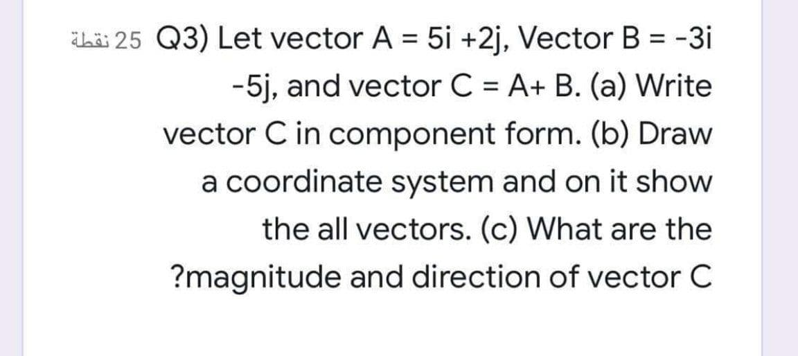 ihài 25 Q3) Let vector A = 5i +2j, Vector B = -3i
%3D
-5j, and vector C = A+ B. (a) Write
%3D
vector C in component form. (b) Draw
a coordinate system and on it show
the all vectors. (c) What are the
?magnitude and direction of vector C
