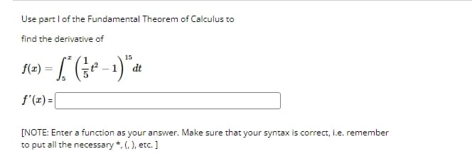 Use part I of the Fundamental Theorem of Calculus to
find the derivative of
f(x)-(1)
=
f'(x) =
15
dt
[NOTE: Enter a function as your answer. Make sure that your syntax is correct, i.e. remember
to put all the necessary *, (, ), etc.]