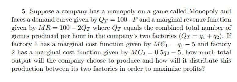 5. Suppose a company has a monopoly on a game called Monopoly and
faces a demand curve given by QT = 100-P and a marginal revenue function
given by MR = 100 - 2QT where QT equals the combined total number of
games produced per hour in the company's two factories (QT = 91 +92). If
factory 1 has a marginal cost function given by MC₁ = q1-5 and factory
2 has a marginal cost function given by MC2 = 0.592-5, how much total
output will the company choose to produce and how will it distribute this
production between its two factories in order to maximize profits?