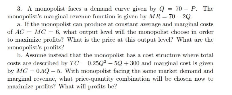 3. A monopolist faces a demand curve given by Q = 70 - P. The
monopolist's marginal revenue function is given by MR = 70- 2Q.
a. If the monopolist can produce at constant average and marginal costs
of AC = MC = 6, what output level will the monopolist choose in order
to maximize profits? What is the price at this output level? What are the
monopolist's profits?
b. Assume instead that the monopolist has a cost structure where total
costs are described by TC = 0.25Q2 - 5Q+ 300 and marginal cost is given
by MC=0.50-5. With monopolist facing the same market demand and
marginal revenue, what price-quantity combination will be chosen now to
maximize profits? What will profits be?