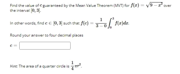 Find the value of C guaranteed by the Mean Value Theorem (MVT) for f(x) = √√9
the interval [0,3].
In other words, find c = [0,3] such that f(c)
Round your answer to four decimal places
=
1
3
3±0² f(x)dz.
-* over
c =
1
Hint: The area of a quarter circle is πTr².