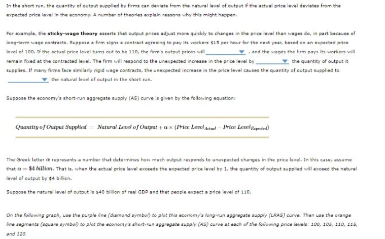 In the short run, the quantity of output supplied by firms can deviate from the natural level of output if the actual price level deviates from the
expected price level in the economy. A number of theories explain reasons why this might happen.
For example, the sticky-wage theory asserts that output prices adjust more quickly to changes in the price level than wages do, in part because of
long-term wage contracts. Suppose a firm signs a contract agreeing to pay its workers $15 per hour for the next year, based on an expected price
level of 100. If the actual price level turns out to be 110, the firm's output prices will
and the wages the firm pays its workers will
remain fixed at the contracted level. The firm will respond to the unexpected increase in the price level by
the quantity of output it
supplies. If many firms face similarly rigid wage contracts, the unexpected increase in the price level causes the quantity of output supplied to
the natural level of output in the short run.
Suppose the economy's short-run aggregate supply (AS) curve is given by the following equation:
Quantity of Output Supplied Natural Level of Output + ax (Price Level Actual-Price Level Expected)
The Greek letter a represents a number that determines how much output responds to unexpected changes in the price level. In this case, assume
that a = $4 billion. That is, when the actual price level exceeds the expected price level by 1, the quantity of output supplied will exceed the natural
level of output by $4 billion.
Suppose the natural level of output is $40 billion of real GDP and that people expect a price level of 110.
On the following graph, use the purple line (diamond symbol) to plot this economy's long-run aggregate supply (LRAS) curve. Then use the orange
line segments (square symbol) to plot the economy's short-run aggregate supply (AS) curve at each of the following price levels: 100, 105, 110, 115,
and 120.