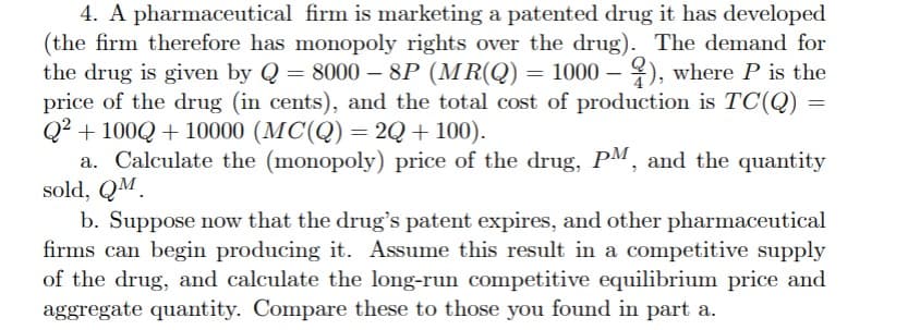 4. A pharmaceutical firm is marketing a patented drug it has developed
(the firm therefore has monopoly rights over the drug). The demand for
the drug is given by Q = 8000 - 8P (MR(Q) = 1000 - ), where P is the
price of the drug (in cents), and the total cost of production is TC(Q) =
Q2+100Q+10000 (MC(Q) = 2Q + 100).
a. Calculate the (monopoly) price of the drug, PM, and the quantity
sold, QM
b. Suppose now that the drug's patent expires, and other pharmaceutical
firms can begin producing it. Assume this result in a competitive supply
of the drug, and calculate the long-run competitive equilibrium price and
aggregate quantity. Compare these to those you found in part a.