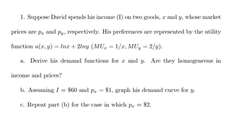 1. Suppose David spends his income (I) on two goods, x and y, whose market
prices are p and py, respectively. His preferences are represented by the utility
function (x, y) = lnx + 2lny (MU₂ = 1/x, MUy = 2/y).
a. Derive his demand functions for x and y. Are they homogeneous in
income and prices?
b. Assuming I = $60 and px = $1, graph his demand curve for y.
c. Repeat part (b) for the case in which p = $2.