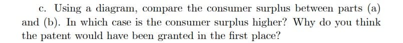 c. Using a diagram, compare the consumer surplus between parts (a)
and (b). In which case is the consumer surplus higher? Why do you think
the patent would have been granted in the first place?
