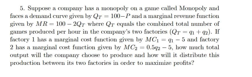5. Suppose a company has a monopoly on a game called Monopoly and
faces a demand curve given by QT = 100-P and a marginal revenue function
given by MR = 100 - 2QT where QT equals the combined total number of
games produced per hour in the company's two factories (QT = 91 + 92). If
factory 1 has a marginal cost function given by MC₁ = q1-5 and factory
2 has a marginal cost function given by MC2 = 0.5q25, how much total
output will the company choose to produce and how will it distribute this
production between its two factories in order to maximize profits?