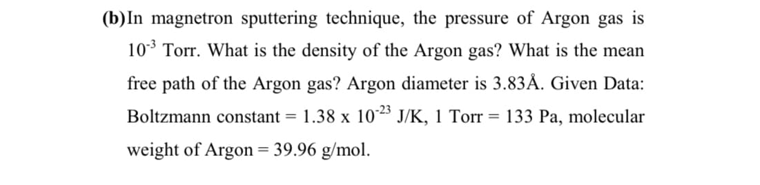 (b)In magnetron sputtering technique, the pressure of Argon gas is
10* Torr. What is the density of the Argon gas? What is the mean
free path of the Argon gas? Argon diameter is 3.83Å. Given Data:
Boltzmann constant =
1.38 x 1023 J/K, 1 Torr = 133 Pa, molecular
weight of Argon = 39.96 g/mol.
