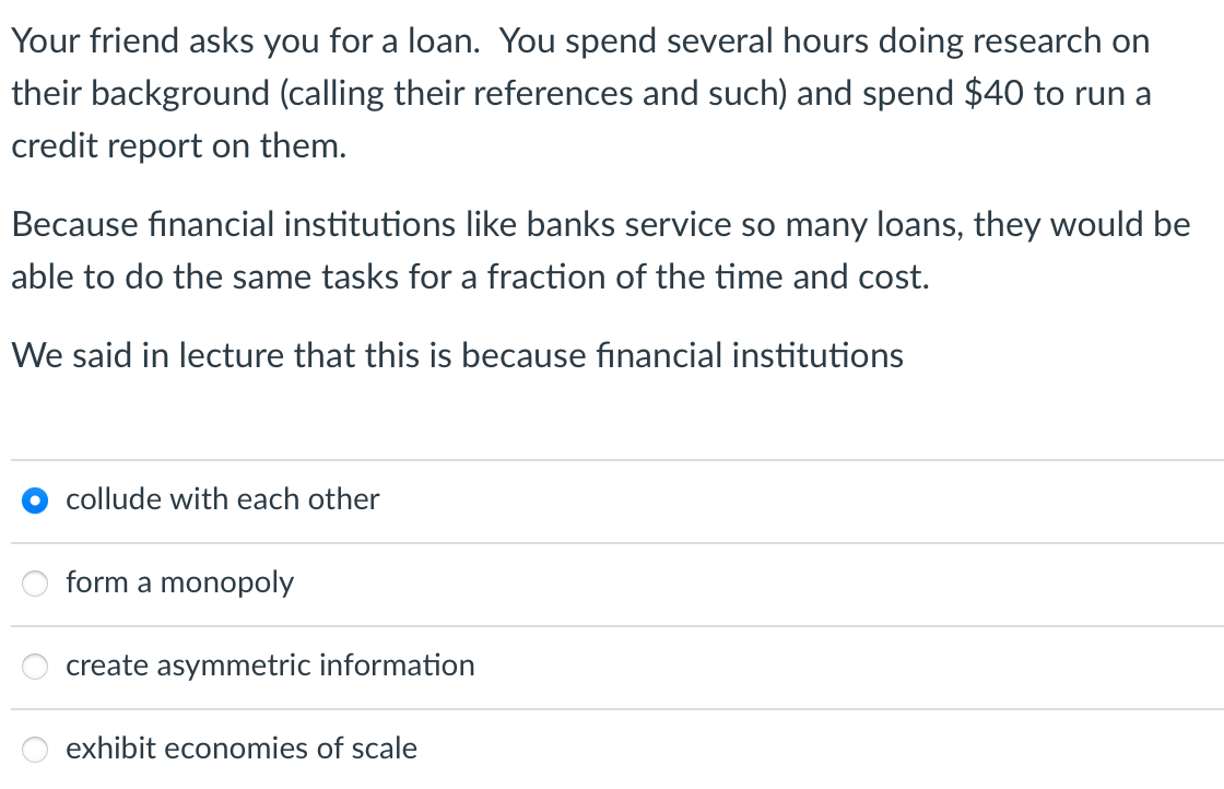 Your friend asks you for a loan. You spend several hours doing research on
their background (calling their references and such) and spend $40 to run a
credit report on them.
Because financial institutions like banks service so many loans, they would be
able to do the same tasks for a fraction of the time and cost.
We said in lecture that this is because financial institutions
collude with each other
form a monopoly
create asymmetric information
exhibit economies of scale