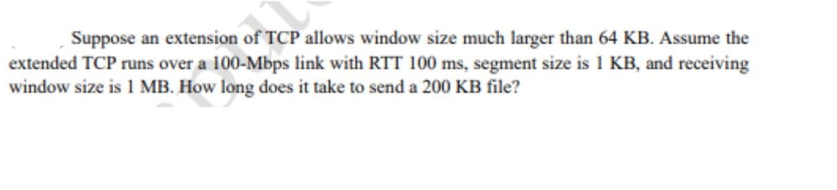 Suppose an extension of TCP allows window size much larger than 64 KB. Assume the
extended TCP runs over a 100-Mbps link with RTT 100 ms, segment size is 1 KB, and receiving
window size is 1 MB. How long does it take to send a 200 KB file?
