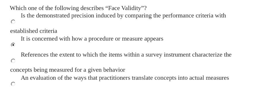 Which one of the following describes "Face Validity"?
Is the demonstrated precision induced by comparing the performance criteria with
established criteria
It is concerned with how a procedure or measure appears
References the extent to which the items within a survey instrument characterize the
concepts being measured for a given behavior
An evaluation of the ways that practitioners translate concepts into actual measures
