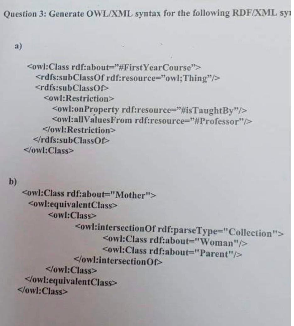 Question 3: Generate OWL/XML syntax for the following RDF/XML syi
a)
<owl:Class rdf:about="#FirstYearCourse">
<rdfs:subClassOf rdf:resource="owl;Thing"/>
<rdfs:subClassOf>
<owl:Restriction>
<owl:onProperty rdf:resource="#isTaughtBy"/>
<owl:allValues From rdf:resource="#Professor"/>
</owl:Restriction>
</rdfs:subClassOf>
</owl:Class>
b)
<owl:Class rdf:about="Mother">
<owl:equivalentClass>
<owl:Class>
<owl:intersectionOf rdf:parseType="Collection">
<owl:Class rdf:about="Woman"/>
<owl:Class rdf:about="Parent"/>
</owl:intersectionOf>
</owl:Class>
</owl:equivalentClass>
</owl:Class>
