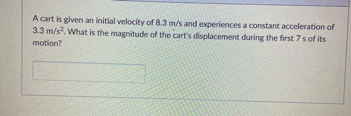 A cart is given an initial velocity of 8.3 m/s and experiences a constant acceleration of
3.3 m/s?. What is the magnitude of the cart's displacement during the first 7 s of its
motion?
