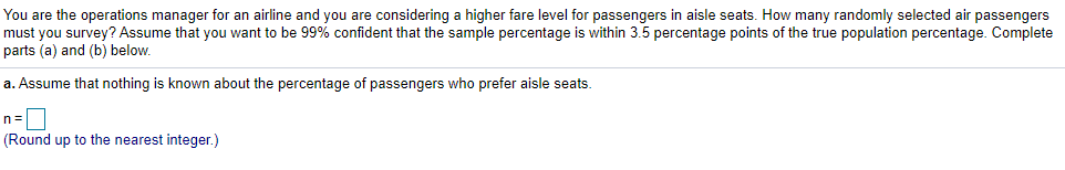 You are the operations manager for an airline and you are considering a higher fare level for passengers in aisle seats. How many randomly selected air passengers
must you survey? Assume that you want to be 99% confident that the sample percentage is within 3.5 percentage points of the true population percentage. Complete
parts (a) and (b) below.
a. Assume that nothing is known about the percentage of passengers who prefer aisle seats.
(Round up to the nearest integer.)

