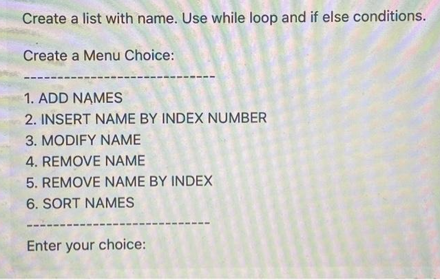 Create a list with name. Use while loop and if else conditions.
Create a Menu Choice:
1. ADD NAMES
2. INSERT NAME BY INDEX NUMBER
3. MODIFY NAME
4. REMOVE NAME
5. REMOVE NAME BY INDEX
6. SORT NAMES
Enter your choice:
