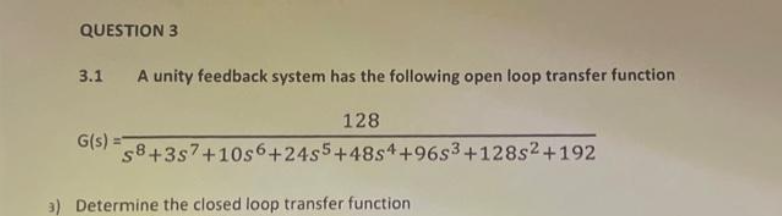 QUESTION 3
3.1 A unity feedback system has the following open loop transfer function
128
G(s)=58 +357 +1056+2455+4854 +96s3+128s²+192
3) Determine the closed loop transfer function
