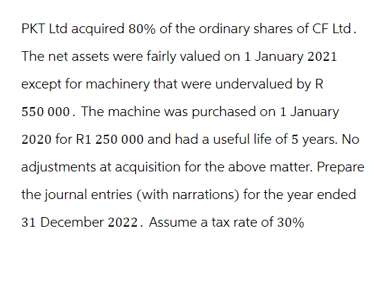 PKT Ltd acquired 80% of the ordinary shares of CF Ltd.
The net assets were fairly valued on 1 January 2021
except for machinery that were undervalued by R
550 000. The machine was purchased on 1 January
2020 for R1 250 000 and had a useful life of 5 years. No
adjustments at acquisition for the above matter. Prepare
the journal entries (with narrations) for the year ended
31 December 2022. Assume a tax rate of 30%