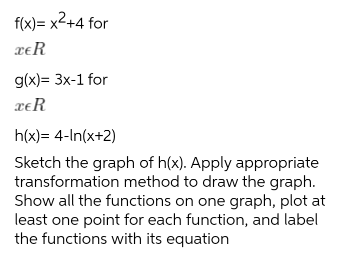 f(x)= x2+4 for
xeR
g(x)= 3x-1 for
xeR
h(x)= 4-In(x+2)
Sketch the graph of h(x). Apply appropriate
transformation method to draw the graph.
Show all the functions on one graph, plot at
least one point for each function, and label
the functions with its equation
