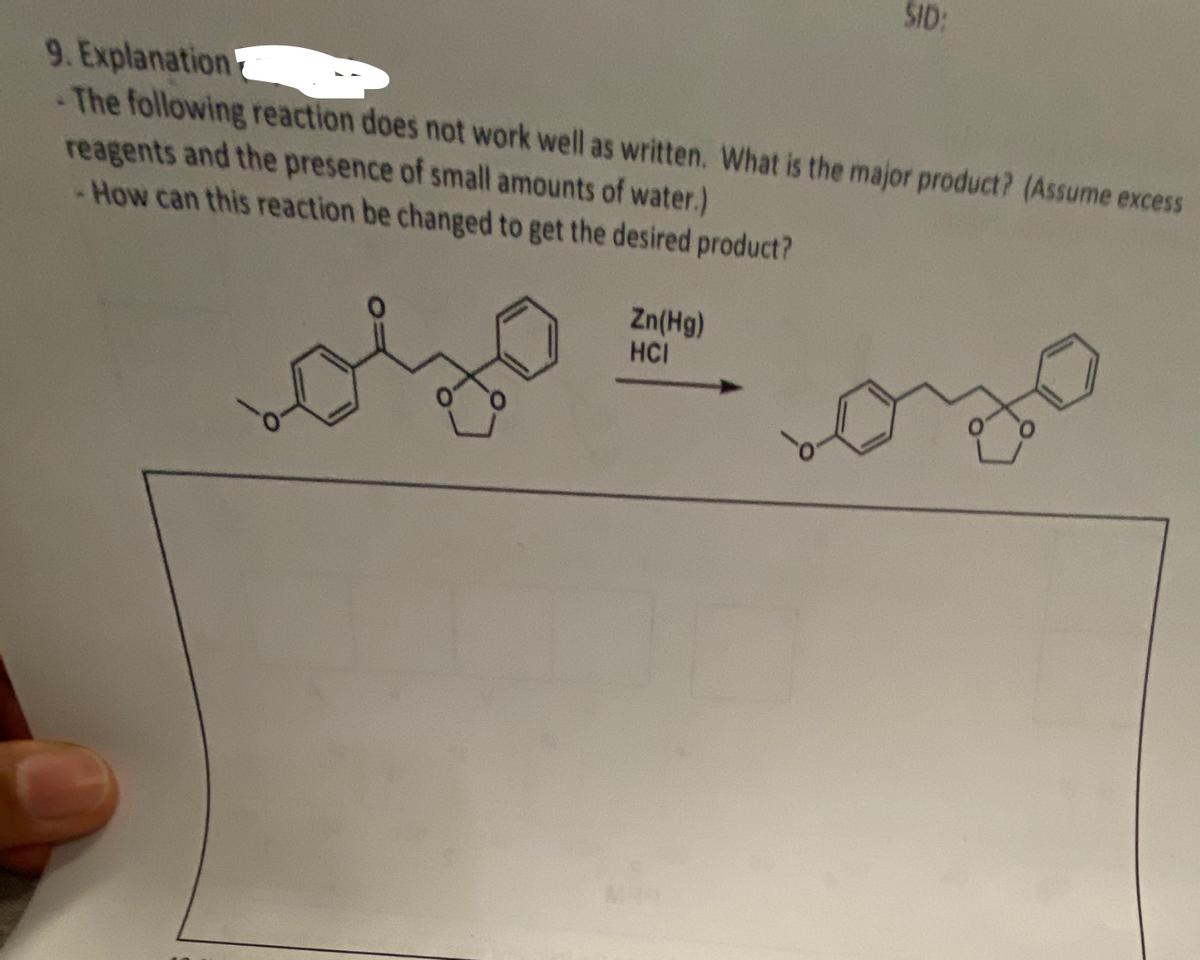 9. Explanation
The following reaction does not work well as written. What is the major product? (Assume excess
reagents and the presence of small amounts of water.)
- How can this reaction be changed to get the desired product?
.
SID:
Zn(Hg)
HCI