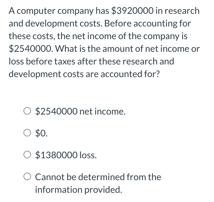 A computer company has $3920000 in research
and development costs. Before accounting for
these costs, the net income of the company is
$2540000. What is the amount of net income or
loss before taxes after these research and
development costs are accounted for?
$2540000 net income.
O $0.
$1380000 loss.
Cannot be determined from the
information provided.
