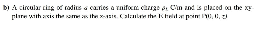 b) A circular ring of radius a carries a uniform charge pr C/m and is placed on the xy-
plane with axis the same as the z-axis. Calculate the E field at point P(0, 0, z).
