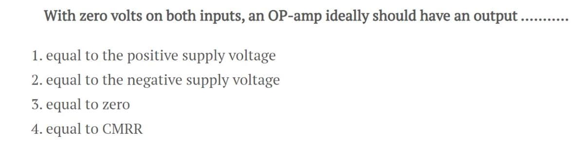 With zero volts on both inputs, an OP-amp ideally should have an output....
1. equal to the positive supply voltage
2. equal to the negative supply voltage
3. equal to zero
4. equal to CMRR
......….....