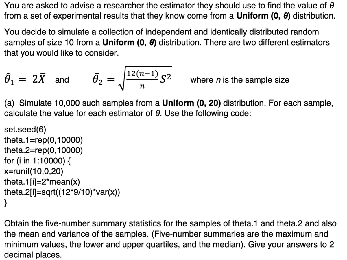 You are asked to advise a researcher the estimator they should use to find the value of 0
from a set of experimental results that they know come from a Uniform (0, 0) distribution.
You decide to simulate a collection of independent and identically distributed random
samples of size 10 from a Uniform (0, 0) distribution. There are two different estimators
that you would like to consider.
Ô₁
2X and
-S² where n is the sample size
(a) Simulate 10,000 such samples from a Uniform (0, 20) distribution. For each sample,
calculate the value for each estimator of 0. Use the following code:
Ō₂
}
=
set.seed (6)
theta.1=rep(0,10000)
theta.2=rep(0,10000)
for (i in 1:10000) {
x=runif(10,0,20)
theta.1[i]=2*mean(x)
theta.2[i]=sqrt((12*9/10)*var(x))
12(n-1)
n
Obtain the five-number summary statistics for the samples of theta.1 and theta.2 and also
the mean and variance of the samples. (Five-number summaries are the maximum and
minimum values, the lower and upper quartiles, and the median). Give your answers to 2
decimal places.