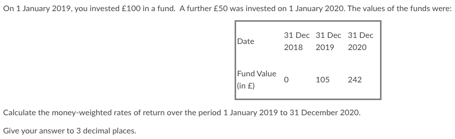 On 1 January 2019, you invested £100 in a fund. A further £50 was invested on 1 January 2020. The values of the funds were:
Date
Fund Value
(in £)
31 Dec 31 Dec 31 Dec
2018 2019 2020
0
105
242
Calculate the money-weighted rates of return over the period 1 January 2019 to 31 December 2020.
Give your answer to 3 decimal places.