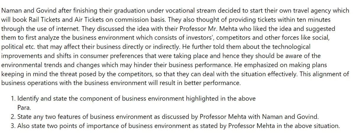 Naman and Govind after finishing their graduation under vocational stream decided to start their own travel agency which
will book Rail Tickets and Air Tickets on commission basis. They also thought of providing tickets within ten minutes
through the use of internet. They discussed the idea with their Professor Mr. Mehta who liked the idea and suggested
them to first analyze the business environment which consists of investors', competitors and other forces like social,
political etc. that may affect their business directly or indirectly. He further told them about the technological
improvements and shifts in consumer preferences that were taking place and hence they should be aware of the
environmental trends and changes which may hinder their business performance. He emphasized on making plans
keeping in mind the threat posed by the competitors, so that they can deal with the situation effectively. This alignment of
business operations with the business environment will result in better performance.
1. Identify and state the component of business environment highlighted in the above
Para.
2. State any two features of business environment as discussed by Professor Mehta with Naman and Govind.
3. Also state two points of importance of business environment as stated by Professor Mehta in the above situation.