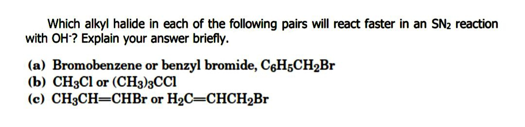 Which alkyl halide in each of the following pairs will react faster in an SN2 reaction
with OH? Explain your answer briefly.
(a) Bromobenzene or benzyl bromide, C6H5CH2B.
(b) CH3C1 or (CH3)3CCI
(c) CH3CH=CHBr or H2C=CHCH2BR
