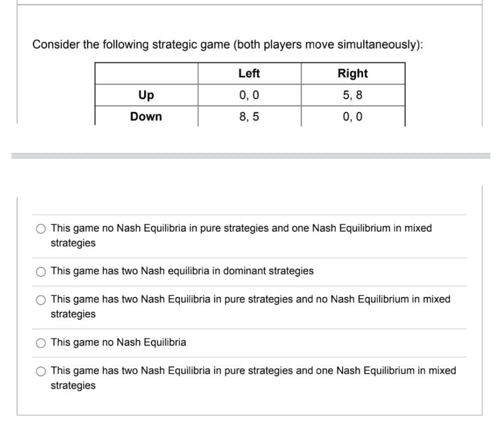 Consider the following strategic game (both players move simultaneously):
Left
0, 0
8,5
Up
Down
Right
5,8
0,0
This game no Nash Equilibria in pure strategies and one Nash Equilibrium in mixed
strategies
This game has two Nash equilibria in dominant strategies
This game has two Nash Equilibria in pure strategies and no Nash Equilibrium in mixed
strategies
This game no Nash Equilibria
This game has two Nash Equilibria in pure strategies and one Nash Equilibrium in mixed
strategies