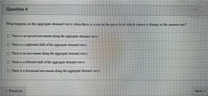 Question 4
What happens on the aggregate demand curve when there is a rise in the price level which causes a change in the interest rate?
O There is an upward movement along the aggregate demand curve.
O There is a rightward shift of the aggregate demand curve.
O There is no movement along the aggregate demand curve.
O There is a leftward shift of the aggregate demand curve.
There is a downward movement along the aggregate demand curve.
<< Previous
Next ▸