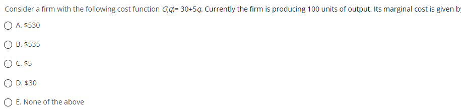 Consider a firm with the following cost function C(q)= 30+5g. Currently the firm is producing 100 units of output. Its marginal cost is given by
A. $530
O B. $535
O C. $5
O D. $30
E. None of the above