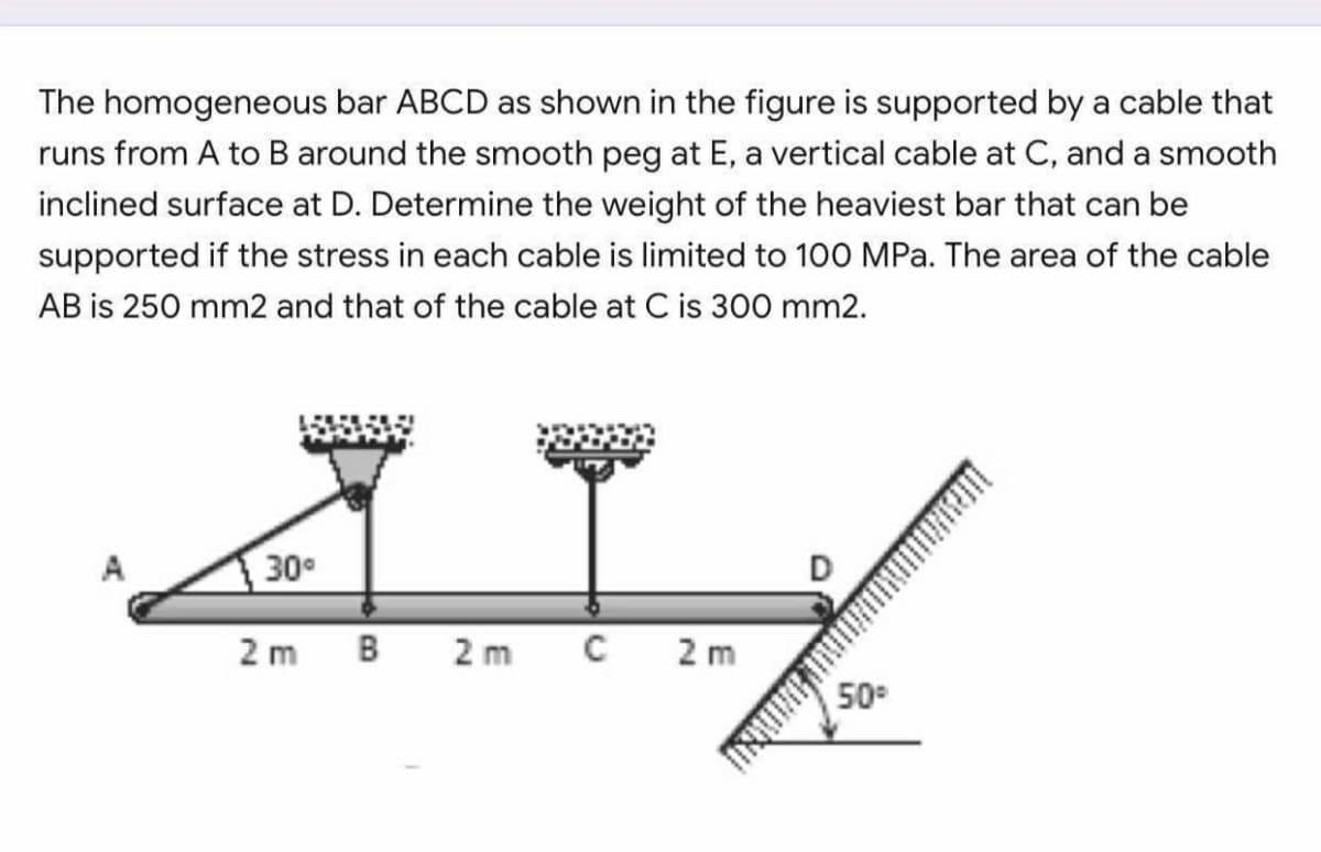 The homogeneous bar ABCD as shown in the figure is supported by a cable that
runs from A to B around the smooth peg at E, a vertical cable at C, and a smooth
inclined surface at D. Determine the weight of the heaviest bar that can be
supported if the stress in each cable is limited to 100 MPa. The area of the cable
AB is 250 mm2 and that of the cable at C is 300 mm2.
30
2 m
B
2 m
2 m
50
