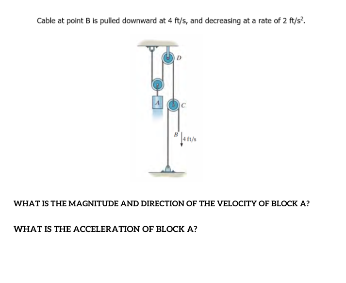 Cable at point B is pulled downward at 4 ft/s, and decreasing at a rate of 2 ft/s?.
D
A
WHAT IS THE MAGNITUDE AND DIRECTION OF THE VELOCITY OF BLOCK A?
WHAT IS THE ACCELERATION OF BLOCK A?
