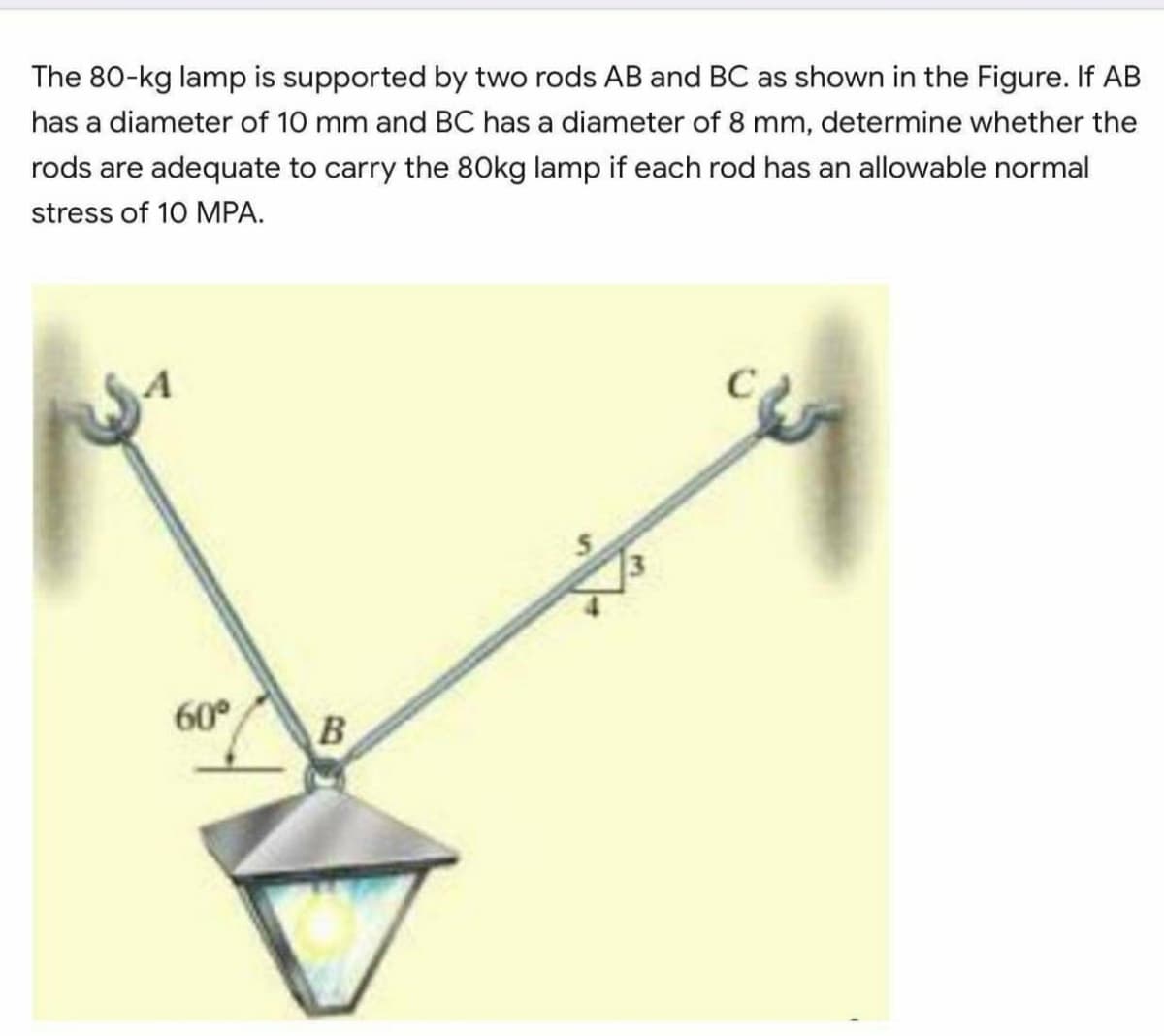 The 80-kg lamp is supported by two rods AB and BC as shown in the Figure. If AB
has a diameter of 10 mm and BC has a diameter of 8 mm, determine whether the
rods are adequate to carry the 80kg lamp if each rod has an allowable normal
stress of 10 MPA.
60°
B
