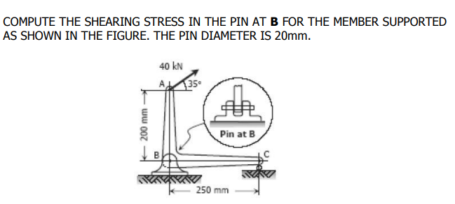 COMPUTE THE SHEARING STRESS IN THE PIN AT B FOR THE MEMBER SUPPORTED
AS SHOWN IN THE FIGURE. THE PIN DIAMETER IS 20mm.
40 kN
A
35
Pin at B
250 mm
ww 00z
